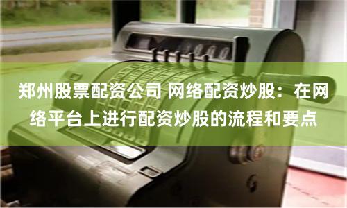 郑州股票配资公司 网络配资炒股：在网络平台上进行配资炒股的流程和要点