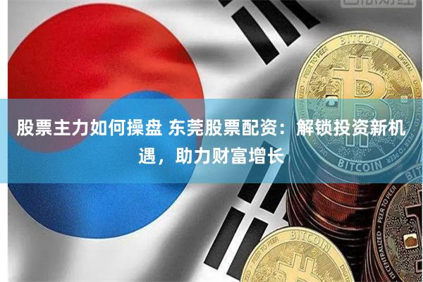 股票主力如何操盘 东莞股票配资：解锁投资新机遇，助力财富增长