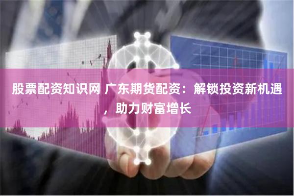 股票配资知识网 广东期货配资：解锁投资新机遇，助力财富增长
