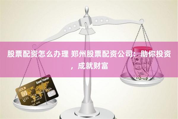 股票配资怎么办理 郑州股票配资公司：助你投资，成就财富
