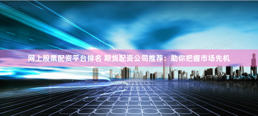 网上股票配资平台排名 期货配资公司推荐：助你把握市场先机