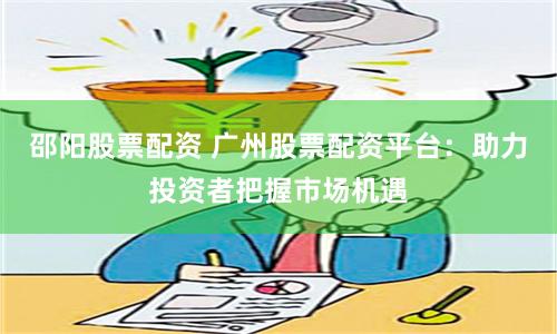 邵阳股票配资 广州股票配资平台：助力投资者把握市场机遇