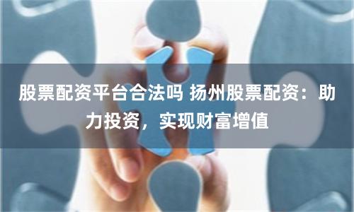 股票配资平台合法吗 扬州股票配资：助力投资，实现财富增值