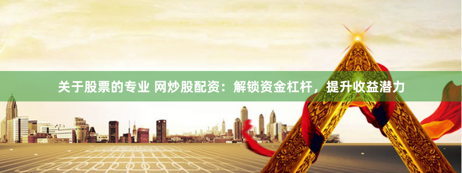 关于股票的专业 网炒股配资：解锁资金杠杆，提升收益潜力