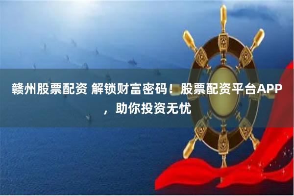 赣州股票配资 解锁财富密码！股票配资平台APP，助你投资无忧